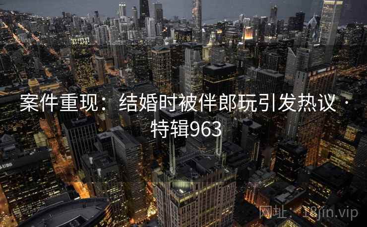 案件重现：结婚时被伴郎玩引发热议 · 特辑963