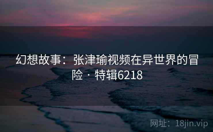幻想故事：张津瑜视频在异世界的冒险 · 特辑6218