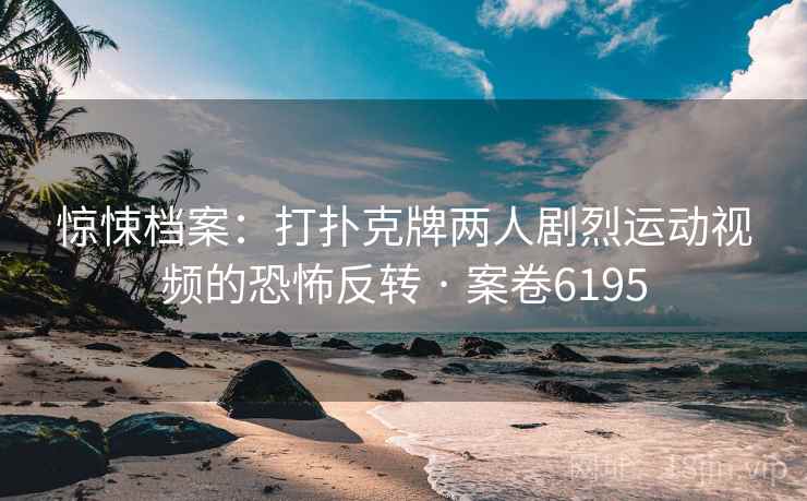 惊悚档案：打扑克牌两人剧烈运动视频的恐怖反转 · 案卷6195